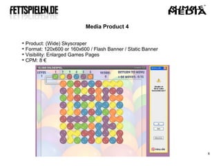 Media Product 4


  Product: (Wide) Skyscraper

  Format: 120x600 or 160x600 / Flash Banner / Static Banner

  Visibility: Enlarged Games Pages

  CPM: 8 €




                                                              8
 