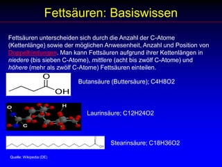 Fettsäuren: BasiswissenFettsäuren unterscheiden sich durch die Anzahl der C-Atome (Kettenlänge) sowie der möglichen Anwesenheit, Anzahl und Position von Doppelbindungen. Man kann Fettsäuren aufgrund ihrer Kettenlängen in niedere (bis sieben C-Atome), mittlere (acht bis zwölf C-Atome) und höhere (mehr als zwölf C-Atome) Fettsäuren einteilen. Butansäure (Buttersäure); C4H8O2 Laurinsäure; C12H24O2  Stearinsäure; C18H36O2 Quelle: Wikipedia (DE)