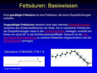 Fettsäuren: BasiswissenEine gesättigte Fettsäure ist eine Fettsäure, die keine Doppelbindungen aufweist.Ungesättigte Fettsäuren besitzen eine oder mehrere Doppelbindungen zwischen den Kohlenstoffatomen der Kette. Da in natürlichen Fettsäuren die Doppelbindungen meist in der cis-Konfiguration vorliegen, entsteht ein Knick von etwa 30° in der Kohlenwasserstoffkette. Dadurch ist die Van-der-Waals-Wechselwirkung zu anderen Molekülen abgeschwächt und der Schmelzpunkt verringert. Oleinsäure; C18H34O2, C18:1; 9Quelle: Wikipedia (DE)