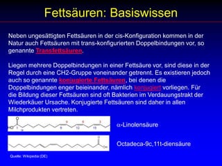 Fettsäuren: BasiswissenNeben ungesättigten Fettsäuren in der cis-Konfiguration kommen in der Natur auch Fettsäuren mit trans-konfigurierten Doppelbindungen vor, so genannte Transfettsäuren. Liegen mehrere Doppelbindungen in einer Fettsäure vor, sind diese in der Regel durch eine CH2-Gruppe voneinander getrennt. Es existieren jedoch auch so genannte konjugierte Fettsäuren, bei denen die Doppelbindungen enger beieinander, nämlich konjugiert vorliegen. Für die Bildung dieser Fettsäuren sind oft Bakterien im Verdauungstrakt der Wiederkäuer Ursache. Konjugierte Fettsäuren sind daher in allen Milchprodukten vertreten. a-LinolensäureOctadeca-9c,11t-diensäure Quelle: Wikipedia (DE)