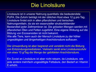 Die LinolsäureLinolsaure ist in unserer Nahrung quantitativ die bedeutendste PUFA. Die Zufuhr beträgt mit der üblichen Kost etwa 12 g pro Tag. Linolsäure findet sich in allen pflanzlichen und tierischen Nahrungsmitteln, da sie ein essenzieller strukturbildender Bestandteil jeder Zellmembran ist. Die grössten Mengen werden mit pflanzlichen Ölen und Fetten zugeführt. Eine eigene Wirkung auf die Bildung von Eicosanoiden ist nicht bekannt. Wie alle Tiere, kann auch der Mensch Linolsäure zu der höher ungesättigten und längerkettigen Arachidonsäure aufbauen. Die Umwandlung ist aber begrenzt und verstärkt nicht die Bildung von Entzündungsmediatoren. Vielmehr senkt eine Linolsäurezufuhr von etwa 10 g/Tag die Menge der gebildeten Arachidonsäure.Ein Zuviel an Linolsäure ist aber nicht ratsam, da Linolsäure, wie jede andere mehrfach ungesättigte Fettsäure, den Bedarf an Vitamin E erhöht.