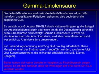 Gamma-LinolensäureDie delta-5-Desaturase wird - wie die delta-6-Desaturase - durch alle mehrfach ungesättigten Fettsäuren gehemmt, also auch durch die zugeführte GLA. Es entsteht aus GLA zwar DH-GLA durch Kettenverlängerung, die Spiegel der Arachidonsäure steigen aber nicht an, da die Desaturierung durch die delta-5-Desaturase nicht erfolgt: Gamma-Linolensäure ist zwar die Vorläufersubstanz der Arachidonsäure, wird aber beim Menschen nicht wesentlich zu Arachidonsäure umgewandelt.Zur Entzündungshemmung sind 2-3g GLA pro Tag erforderlich. Diese Menge kann mit der Ernährung nicht zugeführt werden, sondern erfolgt über Kapselkonzentrate, die im Handel erhältlich sind (z.B. Efamol, Epogam).Bisher haben sich keine Vorteile im Vergleich zu Fischölkapseln zeigen lassen. Es ist aber denkbar, dass die Wirkungen der EPA durch DH-GLA verstärkt werden. 