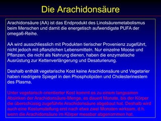 Die ArachidonsäureArachidonsäure (AA) ist das Endprodukt des Linolsäuremetabolismus beim Menschen und damit die energetisch aufwendigste PUFA der omega6-Reihe.AA wird ausschliesslich mit Produkten tierischer Provenienz zugeführt, nicht jedoch mit pflanzlichen Lebensmitteln. Nur einzelne Moose und Pflanzen, die nicht als Nahrung dienen, haben die enzymatische Ausrüstung zur Kettenverlängerung und Desaturierung. Deshalb enthält vegetarische Kost keine Arachidonsäure und Vegetarier haben niedrigere Spiegel in den Phospholipiden und Cholesterinestern des Plasma. Unter vegetarisch orientierter Kost kommt es zu einem langsamen Absinken der Arachidonsäure-Menge, es dauert Monate, bis der Körper die überschüssig zugeführte Arachidonsäure abgebaut hat. Deshalb wird auch eine Kostumstellung erst nach etwa zwei Monaten wirksam, d.h. wenn die Arachidonsäure im Körper messbar abgenommen hat.