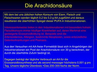 Die ArachidonsäureMit dem bei uns üblichen hohen Konsum von Eiern, Fleisch und Fleischwaren werden täglich 0,2 bis 0,3 g AA zugeführt und daraus resultieren die überhöhten Spiegel dieser PUFA in Industrienationen.Interessanterweise treten in den Industrienationen mit besonders hohem Fleischkonsum immer häufiger Krankheiten auf, deren Merkmal eine gesteigerte Eicosanoidbildung ist. Beispiele sind die Arteriosklerose, Allergien, bestimmte Neoplasien, sowie entzündliche Gelenkerkrankungen und Psoriasis.Aus den Versuchen mit AA-freier Formeldiät lässt sich in Angehörigen der Industrienationen ein Pool der Arachidonsäure von 30 g berechnen, der durch die überhöhte Zufuhr bedingt ist. Dagegen beträgt der tägliche Verbrauch an AA für die Eicosanoidbiosynthese und als second messager höchstens 0,001 g pro Tag. Unsere tägliche Überdosis =Das 200-300-fache der Norm.