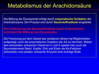 Metabolismus der ArachidonsäureDie Bildung der Eicosanoide erfolgt durch enzymatische Oxidation der Arachidonsäure. Der Prozess wird durch Sauerstoffradikale eingeleitet Die Inaktivierung der Sauerstoffradikale durch Antioxidantien verhindert die Bildung von EicosanoidenDie Forschung auf dem Gebiet des oxidativen Stress hat Möglichkeiten aufgezeigt, auch die enzymatische Oxidation der AA zu hemmen. Neben den antioxidativ wirksamen Vitaminen C und E spielen hier auch die Spurenelemente Selen, Kupfer, Zink und Eisen als Ko-Faktoren antioxidativ und oxidativ wirksamer Enzyme eine wichtige Rolle.