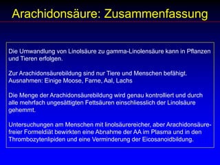 Arachidonsäure: ZusammenfassungDie Umwandlung von Linolsäure zu gamma-Linolensäure kann in Pflanzen und Tieren erfolgen.Zur Arachidonsäurebildung sind nur Tiere und Menschen befähigt. Ausnahmen: Einige Moose, Farne, Aal, LachsDie Menge der Arachidonsäurebildung wird genau kontrolliert und durch alle mehrfach ungesättigten Fettsäuren einschliesslich der Linolsäure gehemmt. Untersuchungen am Menschen mit linolsäurereicher, aber Arachidonsäure-freier Formeldiät bewirkten eine Abnahme der AA im Plasma und in den Thrombozytenlipiden und eine Verminderung der Eicosanoidbildung. 