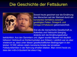 Die Geschichte der Fettsäuren				Soweit heute gesichert war die Ernährung 				des Menschen seit der Steinzeit durch ein 				konstantes Verhältnis zwischen 						gesättigten Fetten, Omega-6- und 					Omega-3-Fettsäuren gekennzeichnet. 					                                  				Erst als die menschliche Gesellschaft zu 				Ackerbau und Viehzucht überging, 					änderte sich die Ernährungsstruktur beträchtlich. Aus den Sammlern und Jägern wurden Bauern mit deutlich höherem Verbrauch an Kohlenhydraten aus Gräsern. Letztlich war es aber wiederum so, dass unter diesen gesellschaftlichen Bedingungen in den letzten 10`000 Jahren relativ konstante Anteile der einzelnen Fettsäurefamilien in der Nahrung erhalten blieben. Man nimmt heute an, dass der n-6/n-3-Quotient bei etwa 4 lag. 