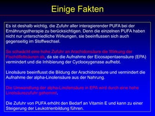 Einige FaktenEs ist deshalb wichtig, die Zufuhr aller interagierender PUFA bei der Ernährungstherapie zu berücksichtigen. Denn die einzelnen PUFA haben nicht nur unterschiedliche Wirkungen, sie beeinflussen sich auch gegenseitig im Stoffwechsel. So schwächt eine hohe Zufuhr an Arachidonsäure die Wirkung der Fischölfettsäuren ab, da sie die Aufnahme der Eicosapentaensäure (EPA) vermindert und die Inhibierung der Cyclooxygenase aufhebt. Linolsäure beeinflusst die Bildung der Arachidonsäure und vermindert die Aufnahme der alpha-Linolensäure aus der Nahrung.  Die Umwandlung der alpha-Linolensäure in EPA wird durch eine hohe Linolsäurezufuhr gehemmt.  Die Zufuhr von PUFA erhöht den Bedarf an Vitamin E und kann zu einer Steigerung der Leukotrienbildung führen.  