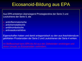 Die Alpha-Linolensäurea-Linolensäure wird von grünen Pflanzen und Meeresalgen aus Linolsäure gebildet. Leinöl, Walnussöl und Sojaöl sind reich an a-Linolensäure.Menschen und Tiere, vor allem aber Fische und hier besonders die Kaltwasserfische Lachs, Makrele, Hering, können aus a-Linolensäure die längerkettige und höher ungesättigte EPA aufbauen. Dazu werden dieselben Enzyme benötigt, die für den Aufbau der Linolsäure zu Arachidonsäure erforderlich sind. Darüber hinaus gelten dieselben Limitationen wie für den Linolsäureanabolismus, d.h. eine hohe Linolsäurezufuhr verdrängt die a-Linolensäure aus den Körperlipiden und vermindert deren Aufbau zu EPA.