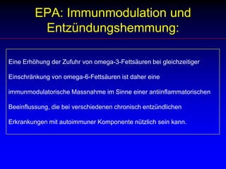 Alpha-LinolensäureAuch beim Menschen bewirkt die Zufuhr von a-Linolensäure über einen längeren Zeitraum in den Geweben messbare Spiegel der EPA (aber nicht DHA). Wird a-Linolensäure und Linolsäure in gleicher Menge über zwei Wochen gegeben, so findet man einen Spiegel an EPA, der etwa 30% der AA ausmacht.  a-Linolensäure ist als Strukturlipid besonders in nervalem Gewebe bedeutsam, hat aber keine eigene Wirkung auf die Bildung von Eicosanoiden. Wie alle anderen PUFA hemmt a-Linolensäure den Aufbau der Linolsäure zu AA und kann so indirekt die Bildung von Eicosanoiden vermindern.Zudem zeigt sich in Versuchen am Menschen eine deutliche Hemmung der Eicosanoidbiosynthese, wenn aus a-Linolensäure EPA entstanden ist.