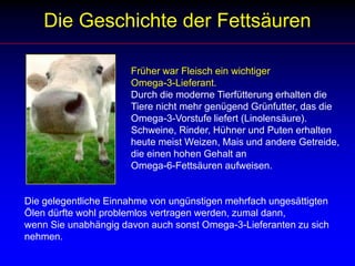 Die Geschichte der FettsäurenFrüher war Fleisch ein wichtiger 			Omega-3-Lieferant.			Durch die moderne Tierfütterung erhalten die 				Tiere nicht mehr genügend Grünfutter, das die 				Omega-3-Vorstufe liefert (Linolensäure). 			Schweine, Rinder, Hühner und Puten erhalten 				heute meist Weizen, Mais und andere Getreide, 				die einen hohen Gehalt an 			Omega-6-Fettsäuren aufweisen.Die gelegentliche Einnahme von ungünstigen mehrfach ungesättigten Ölen dürfte wohl problemlos vertragen werden, zumal dann,wenn Sie unabhängig davon auch sonst Omega-3-Lieferanten zu sich nehmen.