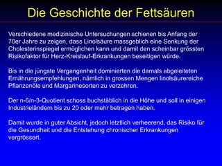 Die Geschichte der FettsäurenVerschiedene medizinische Untersuchungen schienen bis Anfang der 70er Jahre zu zeigen, dass Linolsäure massgeblich eine Senkung der Cholesterinspiegel ermöglichen kann und damit den scheinbar grössten Risikofaktor für Herz-Kreislauf-Erkrankungen beseitigen würde. Bis in die jüngste Vergangenheit dominierten die damals abgeleiteten Ernährungsempfehlungen, nämlich in grossen Mengen linolsäurereiche Pflanzenöle und Margarinesorten zu verzehren. Der n-6/n-3-Quotient schoss buchstäblich in die Höhe und soll in einigen Industrieländern bis zu 20 oder mehr betragen haben. Damit wurde in guter Absicht, jedoch letztlich verheerend, das Risiko für die Gesundheit und die Entstehung chronischer Erkrankungen vergrössert. 