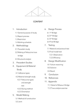 CONTENT
1.  Introduction
1.1 General purpose of study
1.2 Report preview
1.3 Restriction
1.4 Working schedule
2.  Methodology
2.1 Precedent study
2.2 Making of fettuccine truss 
bridge 
2.3 Structural analysis
3.  Precedent Studies
4.  Equipment & Material 
Study
4.1 Adhesive types
4.2 Material strength study
4.2.1 Fettuccine types
and strength
test
4.2.2 Gluing method
4.2.3 Orientation
5.  Model Making
5.1 Method of construction
5.2 Joint
6.  Design Process
6.1 1st Bridge
6.2 2nd Bridge
6.3 3rd Bridge
6.4 Final Bridge
7.  Testing
7.1 Material and protocol test
7.2 Final model test
7.2.1 Observation
7.2.2 Efficiency 
8.  Design Modification
8.1 Failure reasoning
8.2 Solution
8.3 Result
9. Conclusion
10. References
11.  Appendix
11.1 Detail of Missouri Bridge
11.2 Truss analysis exercise
 