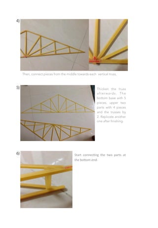 4)
Then, connect pieces from the middle towards each vertical truss,
5)
 Thicken the truss
afterwards. The
bottom base with 5
pieces, upper two
parts with 4 pieces
and the trusses by
2. Replicate another
one after finishing.
6)
 Start	
   connec;ng	
   the	
   two	
   parts	
   at	
  
the	
  bo0om	
  end.	
  
 