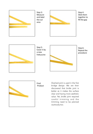 Step	
  3:	
  
Measure	
  
and	
  label	
  
the	
  cut	
  
area	
  
Step	
  4:	
  
S;ck	
  them	
  
together	
  to	
  
ﬁll	
  the	
  gap	
  
Step	
  5:	
  
Cover	
  it	
  by	
  
a	
  new	
  
Fe0uccine	
  
Step	
  6:	
  
Repeat	
  the	
  
procedure	
  
Final	
  
	
  Product	
  
Overlaid joint is used in the first
bridge design. We are then
discovered that bridle joint is
better as it makes the surface
clear and having more aesthetic
value. Yet, bridle joint required
careful trimming and the
trimming need to be planned
cautiously too.
 