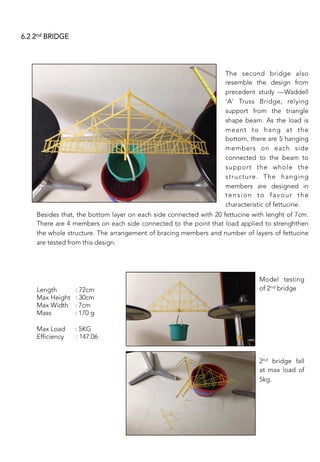 6.2 2nd BRIDGE
The second bridge also
resemble the design from
precedent study —Waddell
'A' Truss Bridge, relying
support from the triangle
shape beam. As the load is
meant to hang at the
bottom, there are 5 hanging
members on each side
connected to the beam to
support the whole the
structure. The hanging
members are designed in
tension to favour the
characteristic of fettucine. 
Besides that, the bottom layer on each side connected with 20 fettucine with lenght of 7cm.
There are 4 members on each side connected to the point that load applied to strenghthen
the whole structure. The arrangement of bracing members and number of layers of fettucine
are tested from this design.
 
 
Length : 72cm
Max Height : 30cm
Max Width : 7cm 
Mass : 170 g 

Max Load : 5KG
Efficiency : 147.06
	
  
Model testing
of 2nd bridge
 
 
2nd bridge fall
at max load of
5kg.
 
 
 