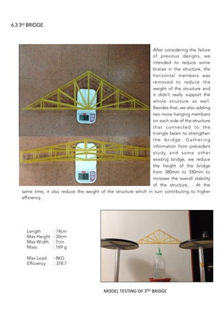 6.3 3rd BRIDGE
After considering the failure
of previous designs, we
intended to reduce some
braces in the structure, the
horizontal members was
removed to reduce the
weight of the structure and
it didn’t really support the
whole structure as well.
Besides that, we also adding
two more hanging members
on each side of the structure
that connected to the
triangle beam to strengthen
the bridge. Gathering
information from precedent
study and some other
existing bridge, we reduce
the height of the bridge
from 380mm to 330mm to
increase the overall stability
of the structure, . At the
thesss
same time, it also reduce the weight of the structure which in turn contributing to higher
efficiency.
Length : 74cm
Max Height : 20cm
Max Width : 7cm 
Mass : 169 g 

Max Load : 8KG
Efficiency : 378.7
	
  
MODEL	
  TESTING	
  OF	
  3RD	
  BRIDGE	
  
 