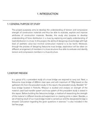 1. INTRODUCTION
1.1 GENERAL PURPOSE OF STUDY
This project purposely aims to develop the understanding of tension and compressive
strength of construction materials and thus be able to evaluate, explore and improve
attributes of construction materials. Besides, this study also purpose to develop
understanding of force distribution in a truss by exploring and apply understanding of
load distribution in a truss. In this project, the ability of designing a truss bridge with high
level of aesthetic value but minimal construction material is to be learnt. Moreover,
through the process of designing fettuccine truss bridge, exploration will be taken on
different arrangement of members in a truss structure thus able to evaluate and identify
tension and compression members in a truss structure. 
1.2 REPORT PREVIEW
In a group of 6, a precedent study of a truss bridge are required to carry out. Next, a
fettuccine truss bridge of 600mm clear span and with maximum of 150g based on the
gathered info from the precedent study. In this report, the precedent study, Waddell “A”
truss bridge located in Parkville, Missouri is studied and analysis on strength of the
material used load transfer system and truss system of this precedent study is stated in
this report. Before building the fettuccine bridge, a method of researching the strength
of the material in different brands and experiment on creating joints is taken. Besides, a
set of testing result of our truss bridge model is carried out and the designated bridge is
showed. Calculation regarding the given questions in exercise 1 is also included in the
last few page.
 