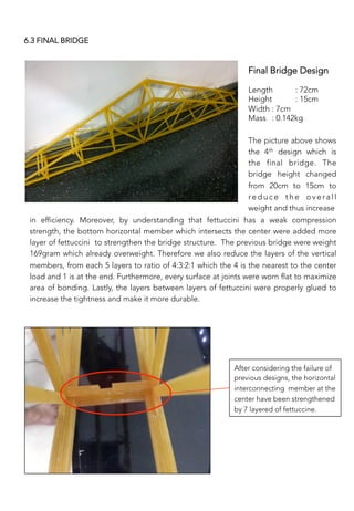 Final Bridge Design


Length 
: 72cm
Height 
: 15cm
Width 
: 7cm
Mass 
: 0.142kg
After considering the failure of
previous designs, the horizontal
interconnecting member at the
center have been strengthened
by 7 layered of fettuccine.
The picture above shows
the 4th design which is
the final bridge. The
bridge height changed
from 20cm to 15cm to
reduce the overall
weight and thus increase
6.3 FINAL BRIDGE
in efficiency. Moreover, by understanding that fettuccini has a weak compression
strength, the bottom horizontal member which intersects the center were added more
layer of fettuccini to strengthen the bridge structure. The previous bridge were weight
169gram which already overweight. Therefore we also reduce the layers of the vertical
members, from each 5 layers to ratio of 4:3:2:1 which the 4 is the nearest to the center
load and 1 is at the end. Furthermore, every surface at joints were worn flat to maximize
area of bonding. Lastly, the layers between layers of fettuccini were properly glued to
increase the tightness and make it more durable.
 