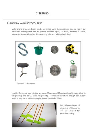 7. TESTING
7.1 MATERIAL AND PROTOCOL TEST
Material and protocol design model are tested using the equipment that we had in our
dedicated working area. The equipment included a pail, “S” hook, 50 cents, 20 cents,
two tables, water, 6 liters bottle, measuring ruler and a long plastic bag. 
Load for fettuccine strength test are using 50 cents and 20 cents coins which per 50 cents
weighted 9g and per 20 cents weighted 6g. The reason is we have enough coin supply
and it is easy for us to clean the place once the load is fallen. 
Diagram 7.1.1: Equipment
First, different layers of
fettuccine which are to
test are labeled for
ease of recording.
 