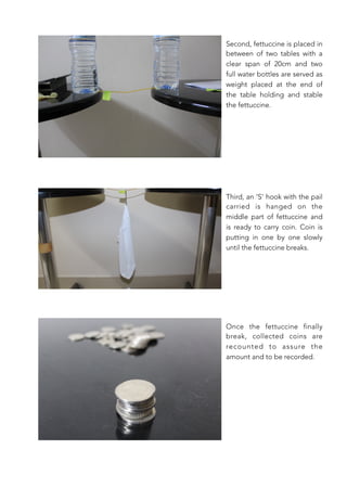 Second, fettuccine is placed in
between of two tables with a
clear span of 20cm and two
full water bottles are served as
weight placed at the end of
the table holding and stable
the fettuccine.
Third, an ‘S’ hook with the pail
carried is hanged on the
middle part of fettuccine and
is ready to carry coin. Coin is
putting in one by one slowly
until the fettuccine breaks. 
Once the fettuccine finally
break, collected coins are
recounted to assure the
amount and to be recorded.
 