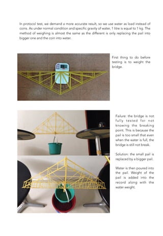 In protocol test, we demand a more accurate result, so we use water as load instead of
coins. As under normal condition and specific gravity of water, 1 litre is equal to 1 kg. The
method of weighing is almost the same as the different is only replacing the pail into
bigger one and the coin into water.
First thing to do before
testing is to weight the
bridge.
Water is then poured into
the pail. Weight of the
pail is added into the
record along with the
water weight.
Failure: the bridge is not
fully tested for not
knowing the breaking
point. This is because the
pail is too small that even
when the water is full, the
bridge is still not break.

Solution: the small pail is
replaced by a bigger pail.
 