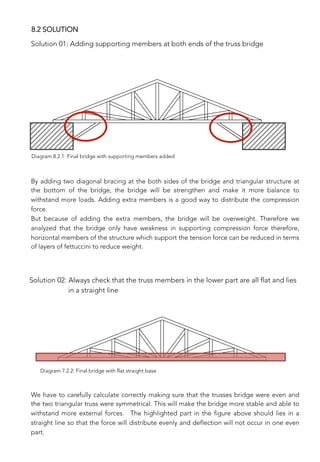 Solution 01: Adding supporting members at both ends of the truss bridge
By adding two diagonal bracing at the both sides of the bridge and triangular structure at
the bottom of the bridge, the bridge will be strengthen and make it more balance to
withstand more loads. Adding extra members is a good way to distribute the compression
force. 
But because of adding the extra members, the bridge will be overweight. Therefore we
analyzed that the bridge only have weakness in supporting compression force therefore,
horizontal members of the structure which support the tension force can be reduced in terms
of layers of fettuccini to reduce weight.

Solution 02: Always check that the truss members in the lower part are all flat and lies 
in a straight line
We have to carefully calculate correctly making sure that the trusses bridge were even and
the two triangular truss were symmetrical. This will make the bridge more stable and able to
withstand more external forces. The highlighted part in the figure above should lies in a
straight line so that the force will distribute evenly and deflection will not occur in one even
part. 

8.2 SOLUTION
Diagram 8.2.1: Final bridge with supporting members added
Diagram 7.2.2: Final bridge with flat straight base
 