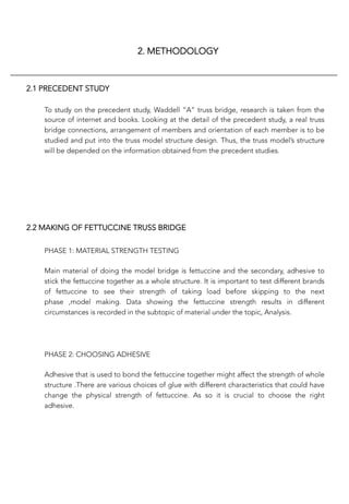 2. METHODOLOGY
2.1 PRECEDENT STUDY
To study on the precedent study, Waddell “A” truss bridge, research is taken from the
source of internet and books. Looking at the detail of the precedent study, a real truss
bridge connections, arrangement of members and orientation of each member is to be
studied and put into the truss model structure design. Thus, the truss model’s structure
will be depended on the information obtained from the precedent studies.
2.2 MAKING OF FETTUCCINE TRUSS BRIDGE
PHASE 1: MATERIAL STRENGTH TESTING

Main material of doing the model bridge is fettuccine and the secondary, adhesive to
stick the fettuccine together as a whole structure. It is important to test different brands
of fettuccine to see their strength of taking load before skipping to the next
phase ,model making. Data showing the fettuccine strength results in different
circumstances is recorded in the subtopic of material under the topic, Analysis.


PHASE 2: CHOOSING ADHESIVE

Adhesive that is used to bond the fettuccine together might affect the strength of whole
structure .There are various choices of glue with different characteristics that could have
change the physical strength of fettuccine. As so it is crucial to choose the right
adhesive.


 