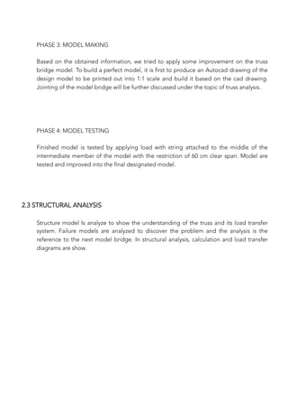 PHASE 3: MODEL MAKING

Based on the obtained information, we tried to apply some improvement on the truss
bridge model. To build a perfect model, it is first to produce an Autocad drawing of the
design model to be printed out into 1:1 scale and build it based on the cad drawing.
Jointing of the model bridge will be further discussed under the topic of truss analysis.


PHASE 4: MODEL TESTING

Finished model is tested by applying load with string attached to the middle of the
intermediate member of the model with the restriction of 60 cm clear span. Model are
tested and improved into the final designated model.


2.3 STRUCTURAL ANALYSIS
Structure model Is analyze to show the understanding of the truss and its load transfer
system. Failure models are analyzed to discover the problem and the analysis is the
reference to the next model bridge. In structural analysis, calculation and load transfer
diagrams are show.
 
