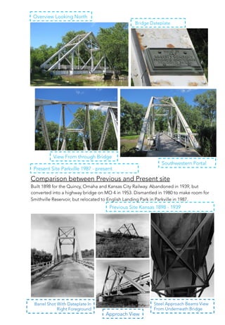 View From through Bridge
Southwestern Portal
Bridge Dateplate
Overview Looking North
Comparison between Previous and Present site
Built 1898 for the Quincy, Omaha and Kansas City Railway. Abandoned in 1939, but
converted into a highway bridge on MO 4 in 1953. Dismantled in 1980 to make room for
Smithville Reservoir, but relocated to English Landing Park in Parkville in 1987.
Present Site Parkville 1987 - present
Barrel Shot With Dateplate In
Right Foreground
Steel Approach Beams View
From Underneath Bridge
Approach View
Previous Site Kansas 1898 - 1939
 