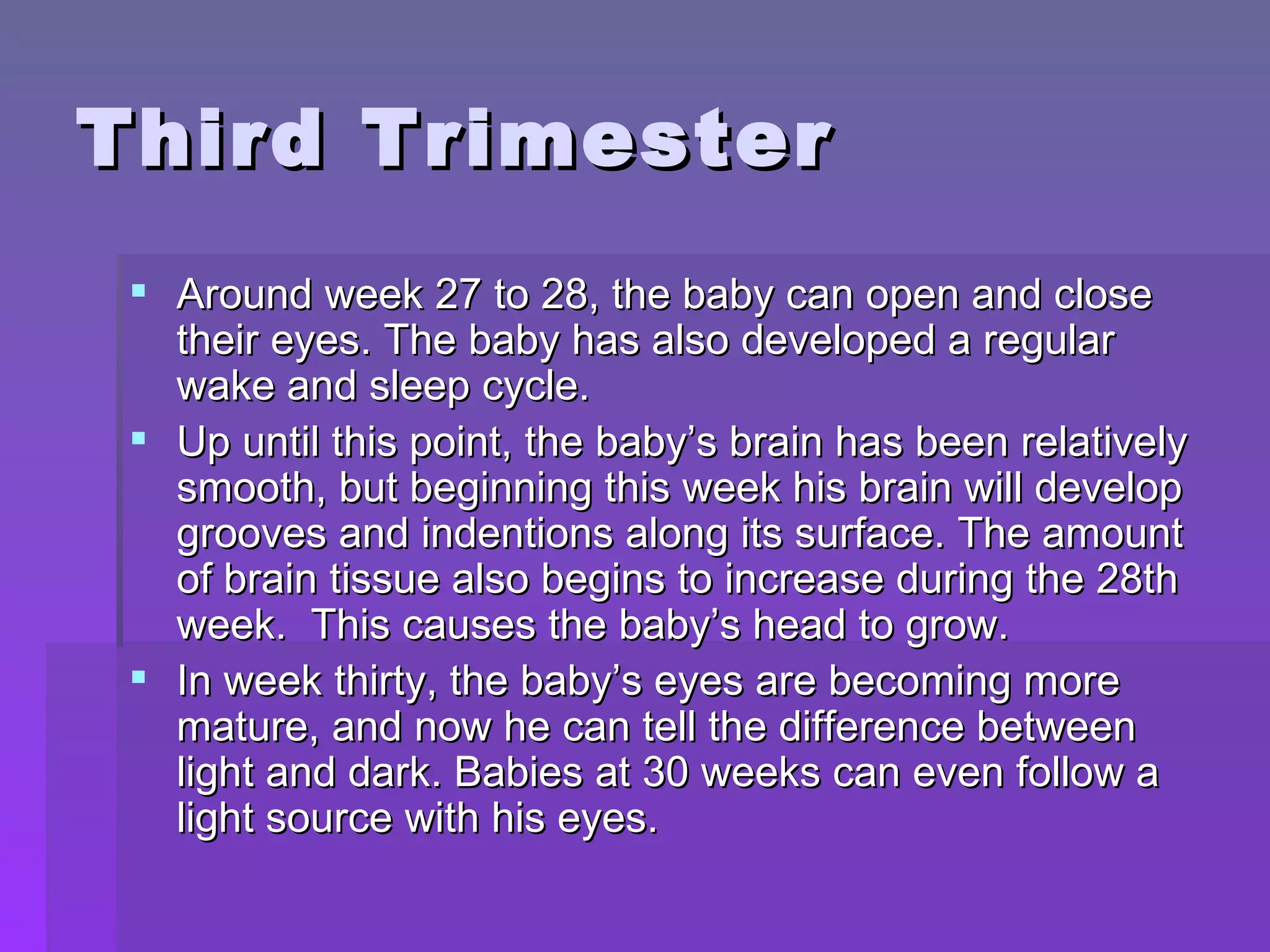 Third Trimester Around week 27 to 28, the baby can open and close their eyes. The baby has also developed a regular wake and sleep cycle.  Up until this point, the baby’s brain has been relatively smooth, but beginning this week his brain will develop grooves and indentions along its surface. The amount of brain tissue also begins to increase during the 28th week.  This causes the baby’s head to grow. In week thirty, the baby’s eyes are becoming more mature, and now he can tell the difference between light and dark. Babies at 30 weeks can even follow a light source with his eyes.  