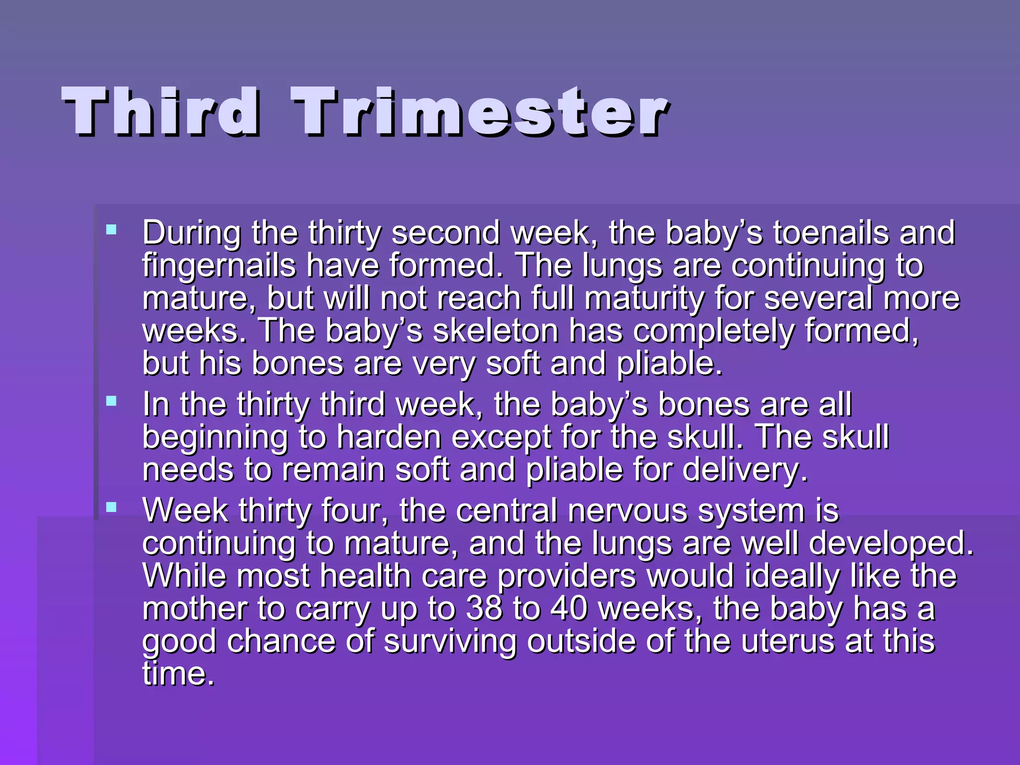 Third Trimester During the thirty second week, the baby’s toenails and fingernails have formed. The lungs are continuing to mature, but will not reach full maturity for several more weeks. The baby’s skeleton has completely formed, but his bones are very soft and pliable. In the thirty third week, the baby’s bones are all beginning to harden except for the skull. The skull needs to remain soft and pliable for delivery. Week thirty four, the central nervous system is continuing to mature, and the lungs are well developed. While most health care providers would ideally like the mother to carry up to 38 to 40 weeks, the baby has a good chance of surviving outside of the uterus at this time.  