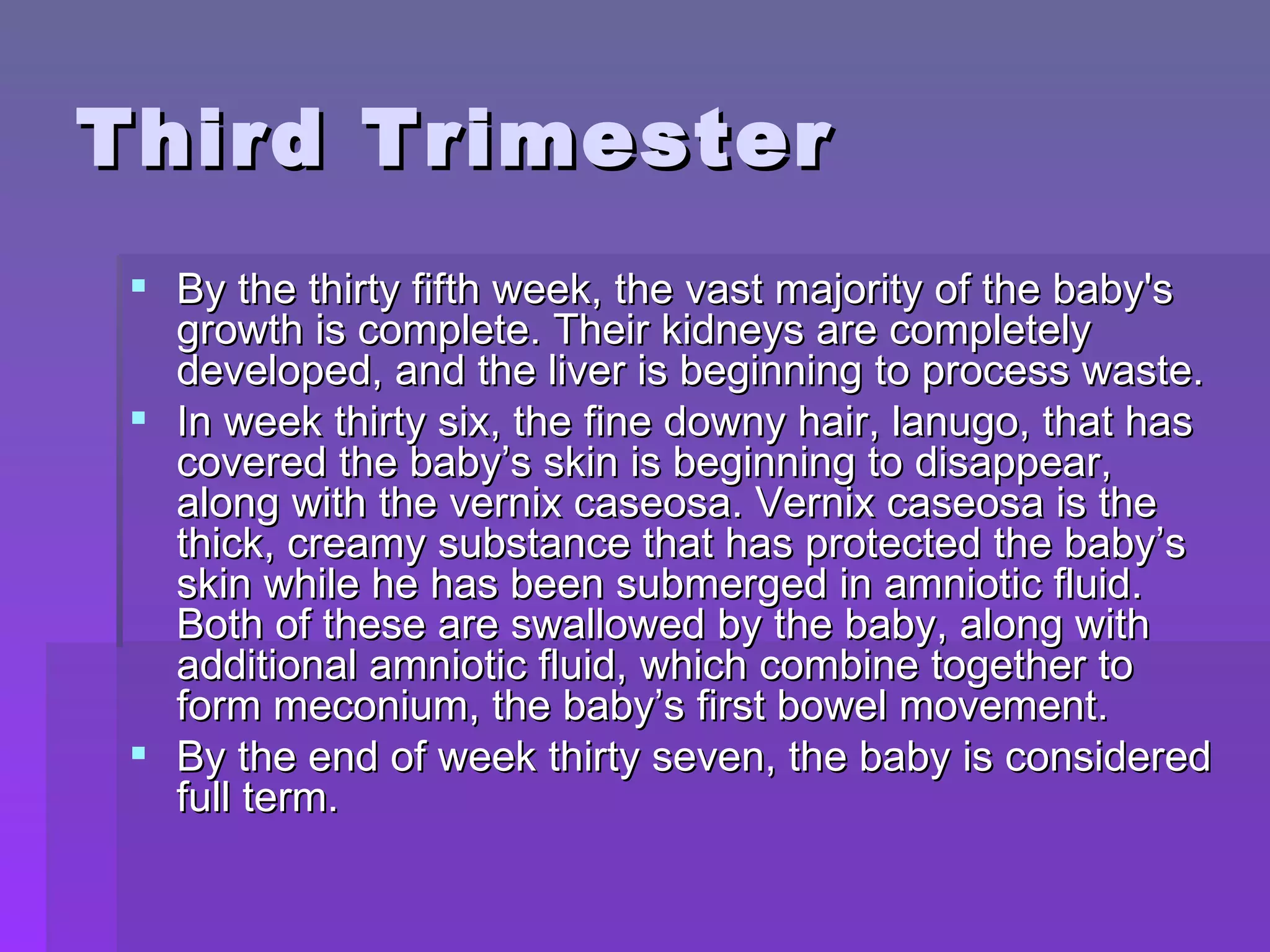 Third Trimester By the thirty fifth week, the vast majority of the baby's growth is complete. Their kidneys are completely developed, and the liver is beginning to process waste.  In week thirty six, the fine downy hair, lanugo, that has covered the baby’s skin is beginning to disappear, along with the vernix caseosa. Vernix caseosa is the thick, creamy substance that has protected the baby’s skin while he has been submerged in amniotic fluid. Both of these are swallowed by the baby, along with additional amniotic fluid, which combine together to form meconium, the baby’s first bowel movement.  By the end of week thirty seven, the baby is considered full term. 