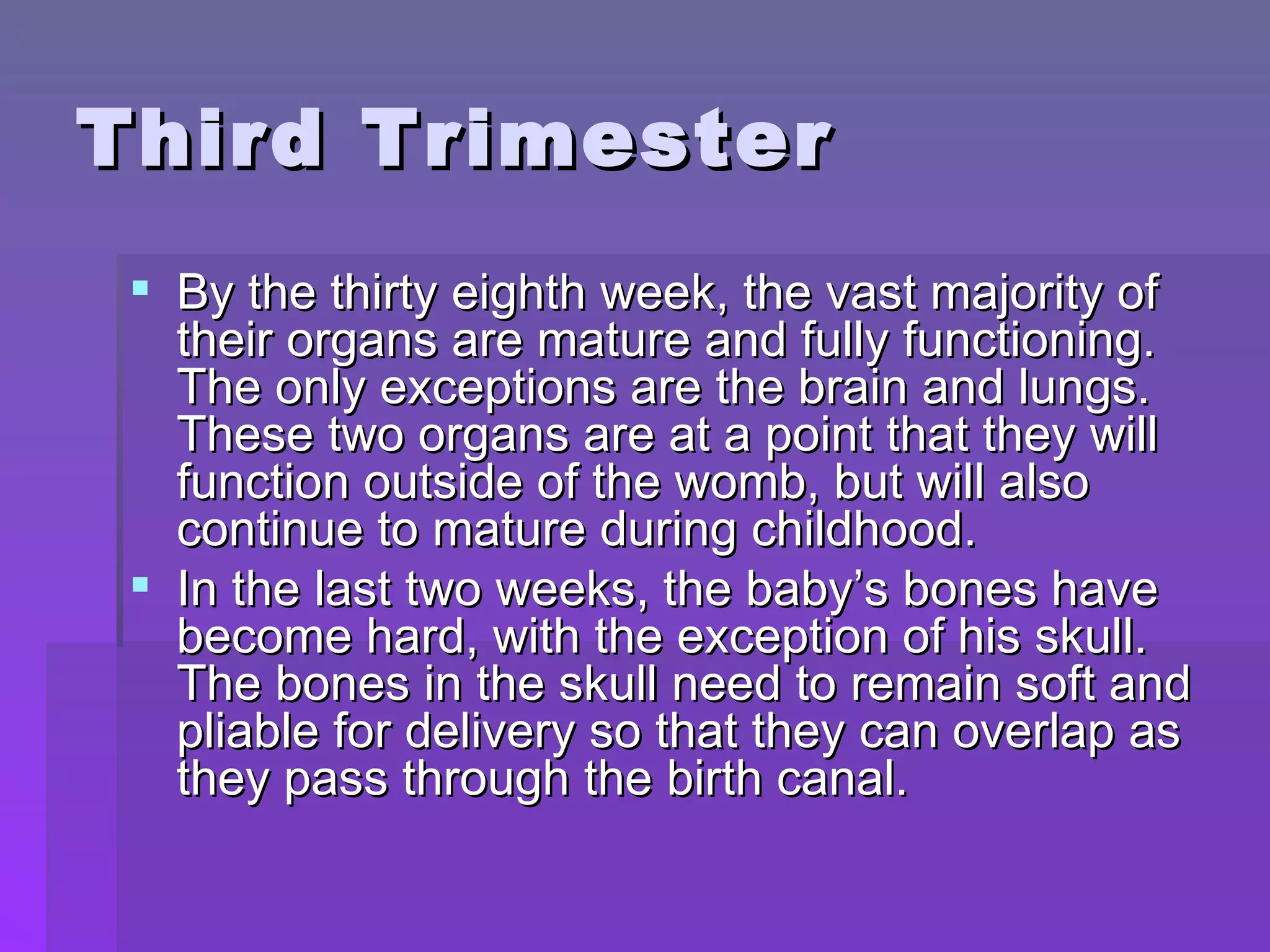 Third Trimester By the thirty eighth week, the vast majority of their organs are mature and fully functioning. The only exceptions are the brain and lungs. These two organs are at a point that they will function outside of the womb, but will also continue to mature during childhood. In the last two weeks, the baby’s bones have become hard, with the exception of his skull. The bones in the skull need to remain soft and pliable for delivery so that they can overlap as they pass through the birth canal.  