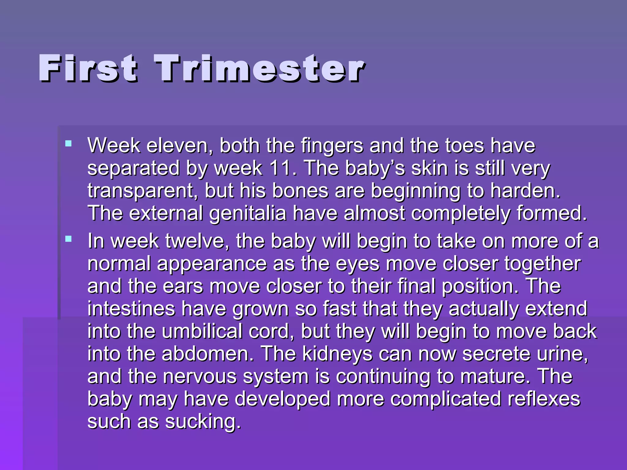 First Trimester Week eleven, both the fingers and the toes have separated by week 11. The baby’s skin is still very transparent, but his bones are beginning to harden. The external genitalia have almost completely formed. In week twelve, the baby will begin to take on more of a normal appearance as the eyes move closer together and the ears move closer to their final position. The intestines have grown so fast that they actually extend into the umbilical cord, but they will begin to move back into the abdomen. The kidneys can now secrete urine, and the nervous system is continuing to mature. The baby may have developed more complicated reflexes such as sucking. 