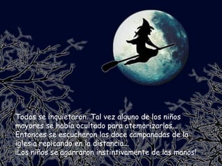 Todos se inquietaron. Tal vez alguno de los niños mayores se había ocultado para atemorizarlos... Entonces se escucharon las doce campanadas de la iglesia repicando en la distancia... ¡Los niños se agarraron instintivamente de las manos! 