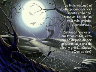 La linterna cayó al suelo apagándose y el viento comenzó  a soplar. La luna se veía más grande  y tenebrosa… ¡Debemos regresar  a nuestras casas, esto ya ha dejado de ser gracioso! dijo uno de ellos, y gritó... ¡Cielos! ¿Qué es eso? 