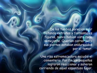 De las tumbas parecían salir flotando extrañas y fantasmales figuras, nunca habían visto nada semejante. Querían correr pero sus piernas estaban endurecidas por el temor. Una risa estremecedora sacudió el cementerio. Por fin los pequeños lograron reaccionar y salieron corriendo de aquel espantoso lugar. 