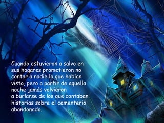 Cuando estuvieron a salvo en sus hogares prometieron no contar a nadie lo que habían visto, pero a partir de aquella noche jamás volvieron  a burlarse de los que contaban historias sobre el cementerio abandonado.   