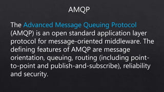 The Advanced Message Queuing Protocol
(AMQP) is an open standard application layer
protocol for message-oriented middleware. The
defining features of AMQP are message
orientation, queuing, routing (including point-
to-point and publish-and-subscribe), reliability
and security.
AMQP
 