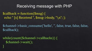 Receiving message with PHP
$callback = function($msg) {
echo " [x] Received ", $msg->body, "n"; };
$channel->basic_consume('hello', '', false, true, false, false,
$callback);
while(count($channel->callbacks)) {
$channel->wait();
}
 