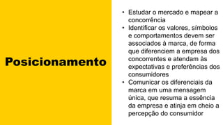 Posicionamento
• Estudar o mercado e mapear a
concorrência
• Identificar os valores, símbolos
e comportamentos devem ser
associados à marca, de forma
que diferenciem a empresa dos
concorrentes e atendam às
expectativas e preferências dos
consumidores
• Comunicar os diferenciais da
marca em uma mensagem
única, que resuma a essência
da empresa e atinja em cheio a
percepção do consumidor
 