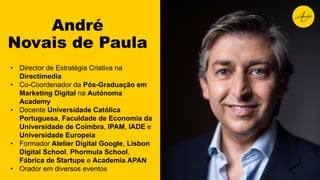 • Director de Estratégia Criativa na
Directimedia
• Co-Coordenador da Pós-Graduação em
Marketing Digital na Autónoma
Academy
• Docente Universidade Católica
Portuguesa, Faculdade de Economia da
Universidade de Coimbra, IPAM, IADE e
Universidade Europeia
• Formador Atelier Digital Google, Lisbon
Digital School, Phormula School,
Fábrica de Startups e Academia APAN
• Orador em diversos eventos
André
Novais de Paula
 