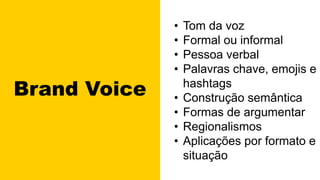 Brand Voice
• Tom da voz
• Formal ou informal
• Pessoa verbal
• Palavras chave, emojis e
hashtags
• Construção semântica
• Formas de argumentar
• Regionalismos
• Aplicações por formato e
situação
 