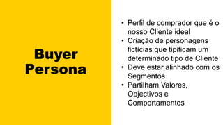 Buyer
Persona
• Perfil de comprador que é o
nosso Cliente ideal
• Criação de personagens
fictícias que tipificam um
determinado tipo de Cliente
• Deve estar alinhado com os
Segmentos
• Partilham Valores,
Objectivos e
Comportamentos
 