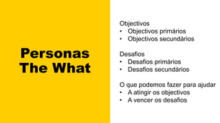 Personas
The What
Objectivos
• Objectivos primários
• Objectivos secundários
Desafios
• Desafios primários
• Desafios secundários
O que podemos fazer para ajudar
• A atingir os objectivos
• A vencer os desafios
 