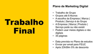 Trabalho
Final
Plano de Marketing Digital
• Trabalho de Grupo
• Grupos até 8 Alunos
• A escolha da Empresa | Marca |
Produto | Serviço é do Grupo
• A Empresa | Marca | Produto |
Serviço pode ou não existir
• Podem usar meios digitais e não
digitais
• 35 páginas
• Data prevista no Plano de estudos
• Enviar por email para FEUC
• Após 23h59m 5% de desconto
 