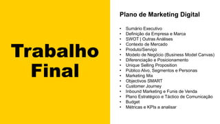 Trabalho
Final
Plano de Marketing Digital
• Sumário Executivo
• Definição da Empresa e Marca
• SWOT | Outras Análises
• Contexto de Mercado
• Produto/Serviço
• Modelo de Negócio (Business Model Canvas)
• Diferenciação e Posicionamento
• Unique Selling Proposition
• Público Alvo, Segmentos e Personas
• Marketing Mix
• Objectivos SMART
• Customer Journey
• Inbound Marketing e Funis de Venda
• Plano Estratégico e Táctico de Comunicação
• Budget
• Métricas e KPIs a analisar
 