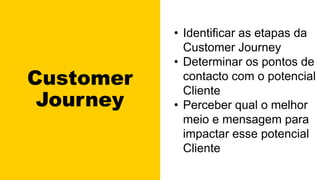 Customer
Journey
• Identificar as etapas da
Customer Journey
• Determinar os pontos de
contacto com o potencial
Cliente
• Perceber qual o melhor
meio e mensagem para
impactar esse potencial
Cliente
 