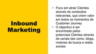 Inbound
Marketing
• Foco em atrair Clientes
através de conteúdos
relevantes, que criem valor
em todos os momentos da
Customer Journey
• O objectivo é ser
encontrado pelos
potenciais Clientes através
de canais tais como, blogs,
motores de busca e redes
sociais
 
